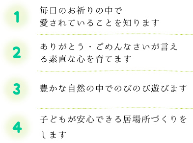 1.毎日のお祈りの中で愛されていることを知ります 2.ありがとう・ごめんなさいが言える素直な心を育てます 3.豊かな自然の中でのびのび遊びます 4.子どもが安心できる居場所づくりをします