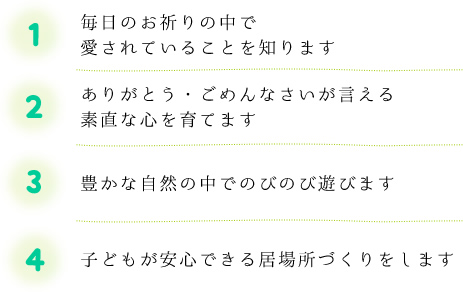 1.毎日のお祈りの中で愛されていることを知ります 2.ありがとう・ごめんなさいが言える素直な心を育てます 3.豊かな自然の中でのびのび遊びます 4.子どもが安心できる居場所づくりをします